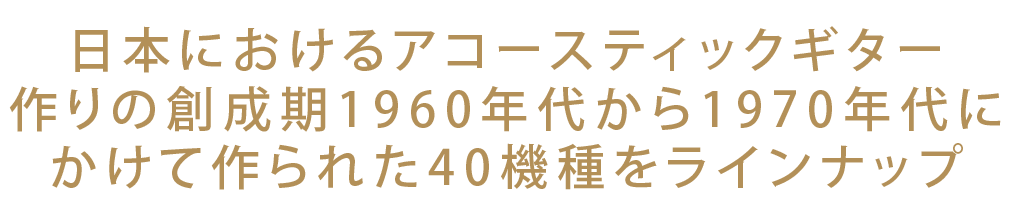 日本におけるアコースティックギター
作りの創成期1960年代から1970年代に
かけて作られた40機種をラインナップ